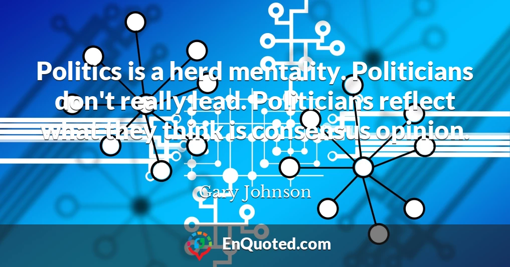Politics is a herd mentality. Politicians don't really lead. Politicians reflect what they think is consensus opinion.