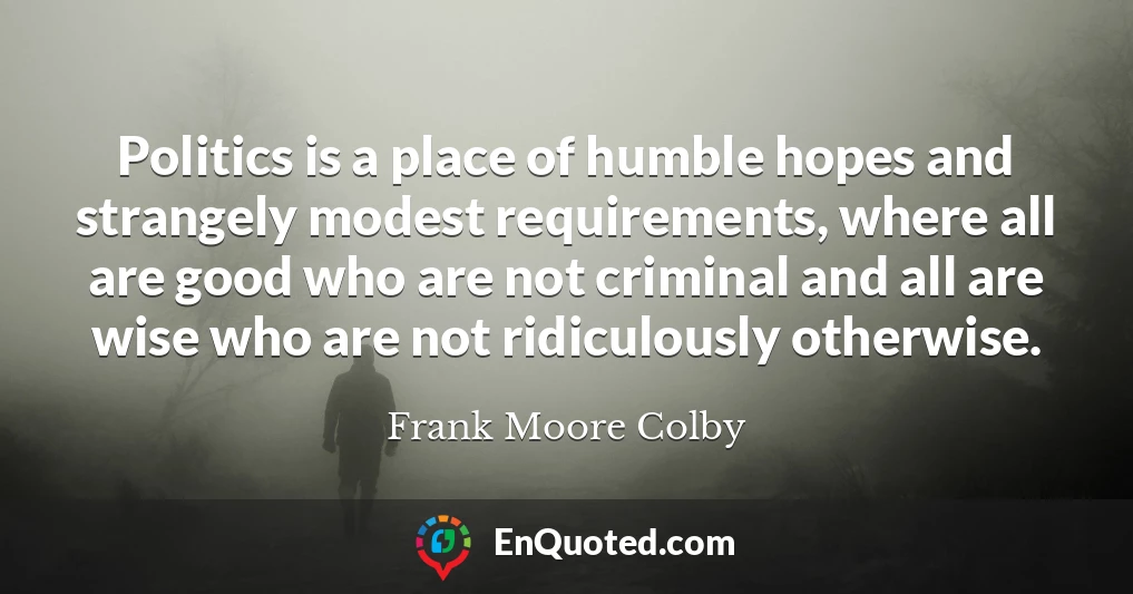 Politics is a place of humble hopes and strangely modest requirements, where all are good who are not criminal and all are wise who are not ridiculously otherwise.