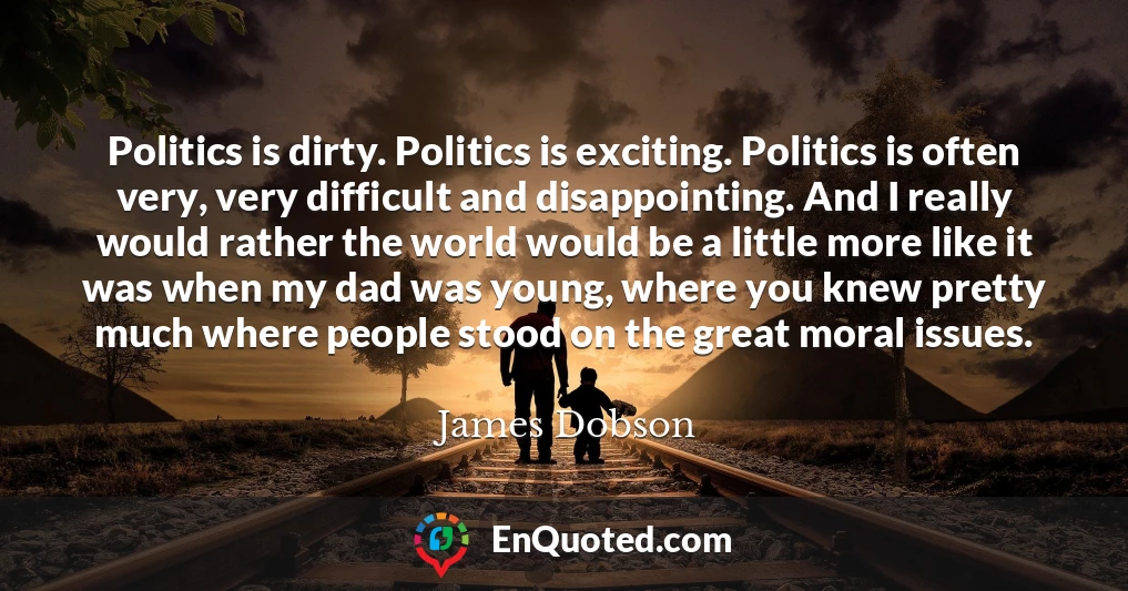 Politics is dirty. Politics is exciting. Politics is often very, very difficult and disappointing. And I really would rather the world would be a little more like it was when my dad was young, where you knew pretty much where people stood on the great moral issues.