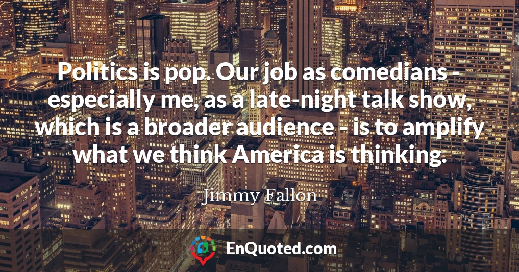 Politics is pop. Our job as comedians - especially me, as a late-night talk show, which is a broader audience - is to amplify what we think America is thinking.