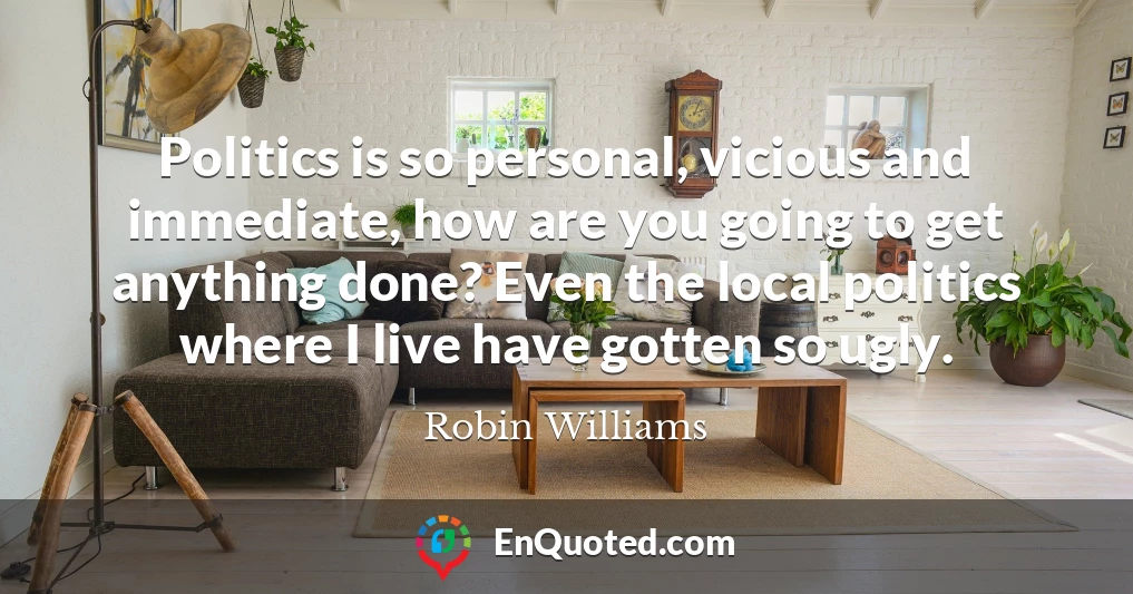 Politics is so personal, vicious and immediate, how are you going to get anything done? Even the local politics where I live have gotten so ugly.