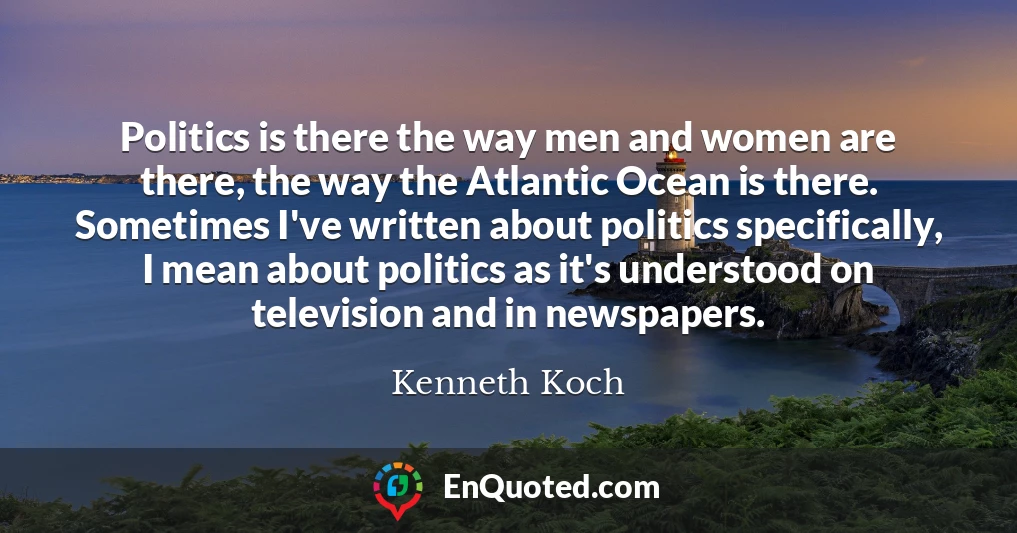 Politics is there the way men and women are there, the way the Atlantic Ocean is there. Sometimes I've written about politics specifically, I mean about politics as it's understood on television and in newspapers.