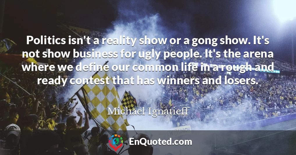 Politics isn't a reality show or a gong show. It's not show business for ugly people. It's the arena where we define our common life in a rough and ready contest that has winners and losers.