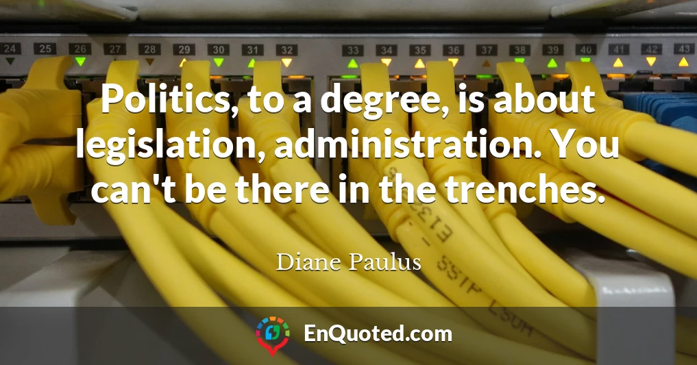Politics, to a degree, is about legislation, administration. You can't be there in the trenches.