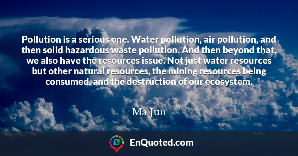 Pollution is a serious one. Water pollution, air pollution, and then solid hazardous waste pollution. And then beyond that, we also have the resources issue. Not just water resources but other natural resources, the mining resources being consumed, and the destruction of our ecosystem.