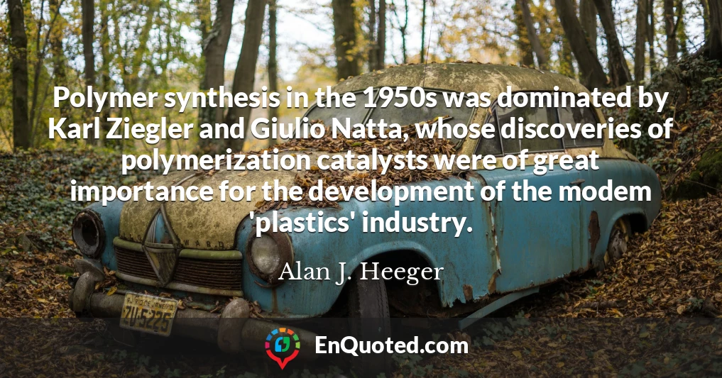 Polymer synthesis in the 1950s was dominated by Karl Ziegler and Giulio Natta, whose discoveries of polymerization catalysts were of great importance for the development of the modem 'plastics' industry.