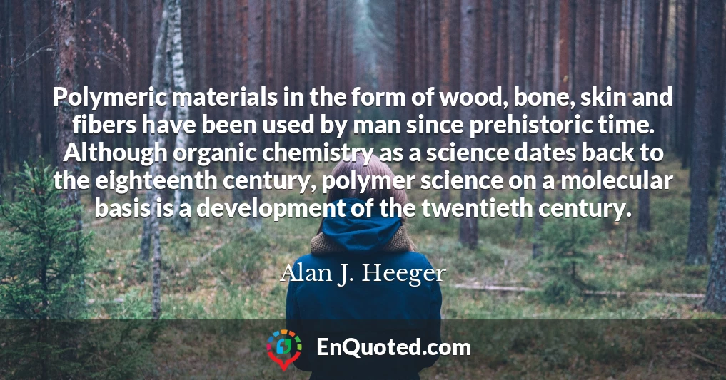 Polymeric materials in the form of wood, bone, skin and fibers have been used by man since prehistoric time. Although organic chemistry as a science dates back to the eighteenth century, polymer science on a molecular basis is a development of the twentieth century.