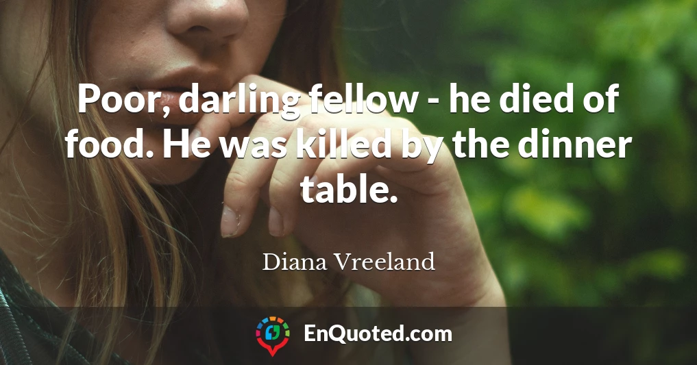 Poor, darling fellow - he died of food. He was killed by the dinner table.