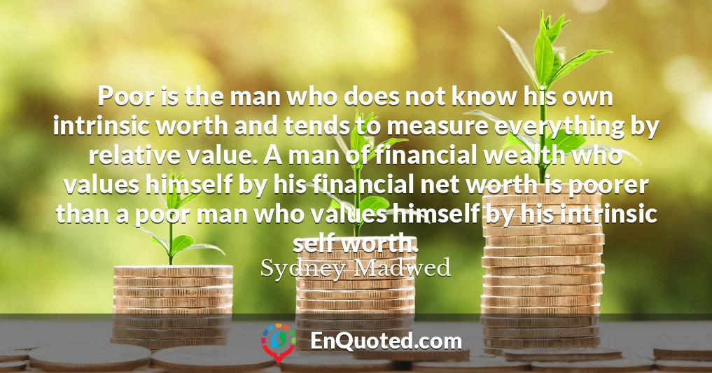 Poor is the man who does not know his own intrinsic worth and tends to measure everything by relative value. A man of financial wealth who values himself by his financial net worth is poorer than a poor man who values himself by his intrinsic self worth.