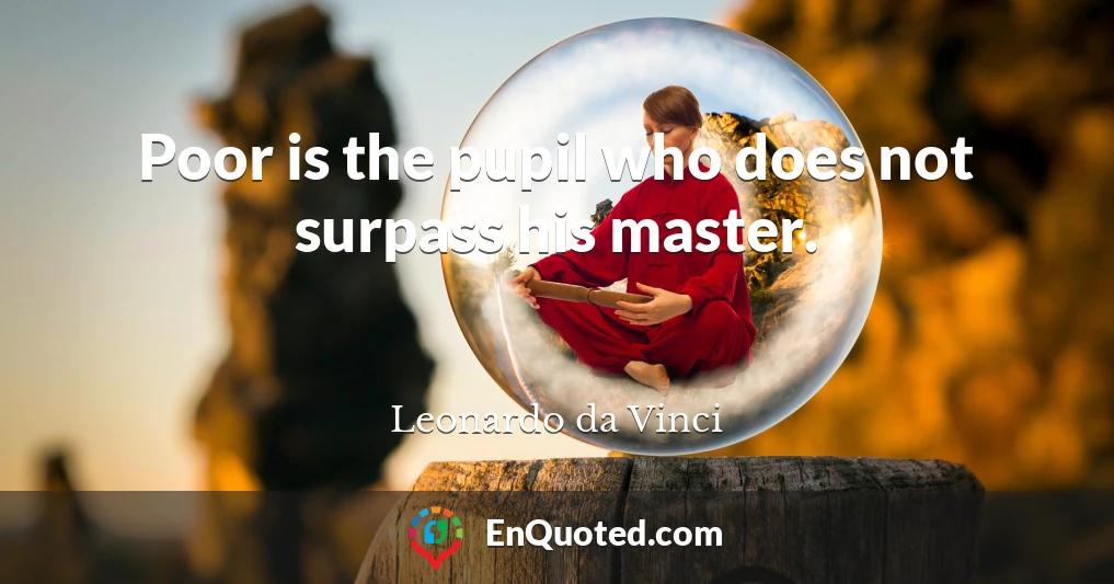 Poor is the pupil who does not surpass his master.