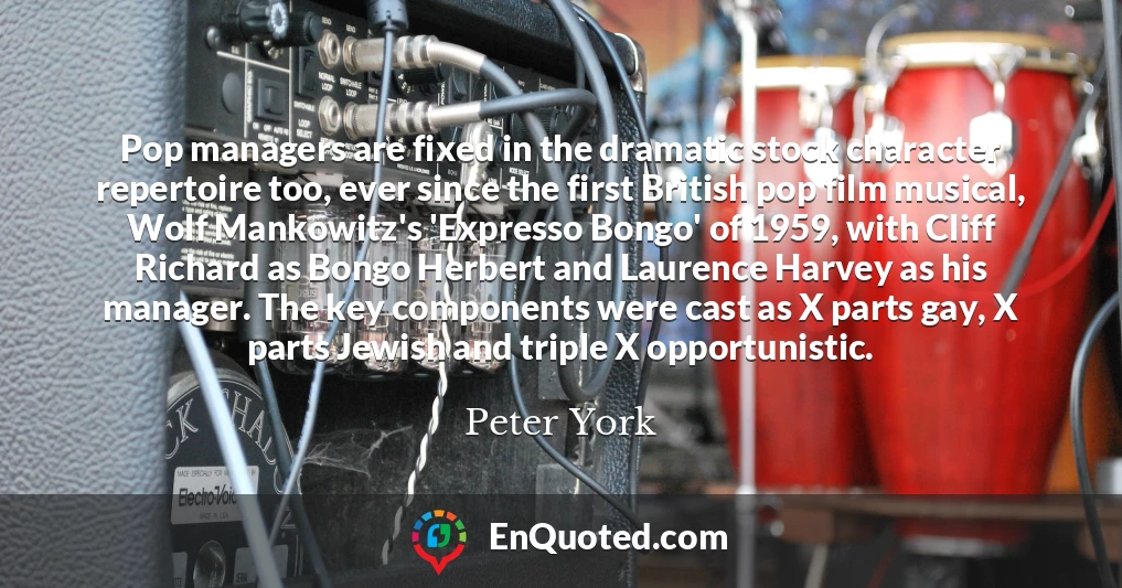 Pop managers are fixed in the dramatic stock character repertoire too, ever since the first British pop film musical, Wolf Mankowitz's 'Expresso Bongo' of 1959, with Cliff Richard as Bongo Herbert and Laurence Harvey as his manager. The key components were cast as X parts gay, X parts Jewish and triple X opportunistic.