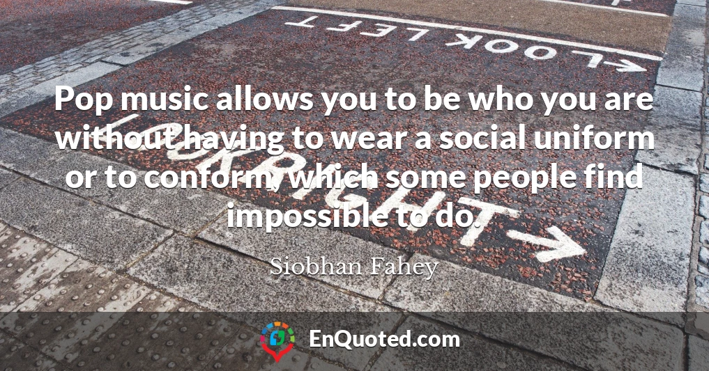 Pop music allows you to be who you are without having to wear a social uniform or to conform, which some people find impossible to do.
