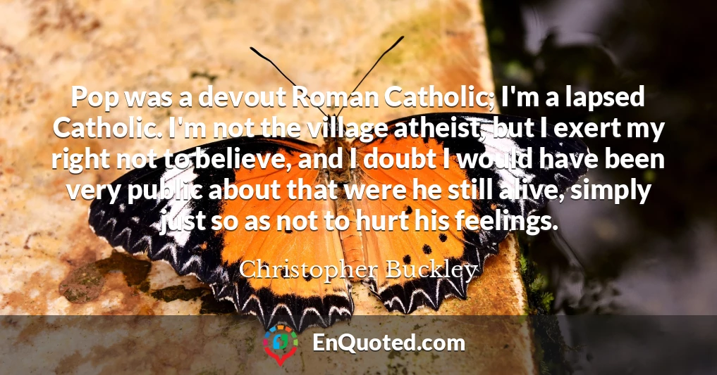 Pop was a devout Roman Catholic; I'm a lapsed Catholic. I'm not the village atheist, but I exert my right not to believe, and I doubt I would have been very public about that were he still alive, simply just so as not to hurt his feelings.