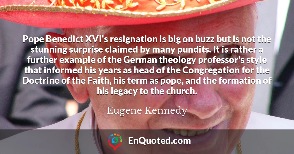 Pope Benedict XVI's resignation is big on buzz but is not the stunning surprise claimed by many pundits. It is rather a further example of the German theology professor's style that informed his years as head of the Congregation for the Doctrine of the Faith, his term as pope, and the formation of his legacy to the church.