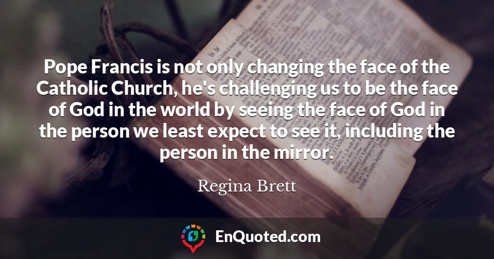Pope Francis is not only changing the face of the Catholic Church, he's challenging us to be the face of God in the world by seeing the face of God in the person we least expect to see it, including the person in the mirror.