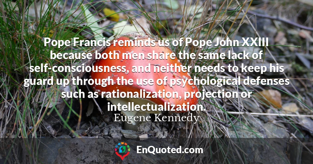 Pope Francis reminds us of Pope John XXIII because both men share the same lack of self-consciousness, and neither needs to keep his guard up through the use of psychological defenses such as rationalization, projection or intellectualization.