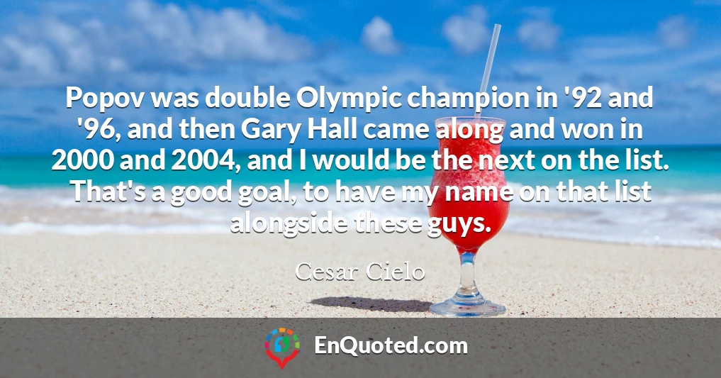 Popov was double Olympic champion in '92 and '96, and then Gary Hall came along and won in 2000 and 2004, and I would be the next on the list. That's a good goal, to have my name on that list alongside these guys.