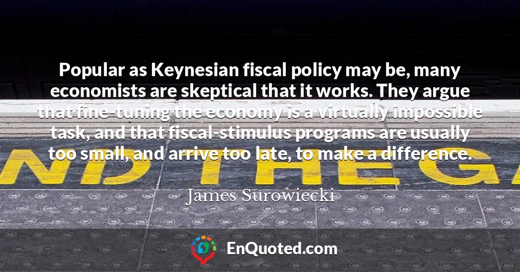 Popular as Keynesian fiscal policy may be, many economists are skeptical that it works. They argue that fine-tuning the economy is a virtually impossible task, and that fiscal-stimulus programs are usually too small, and arrive too late, to make a difference.