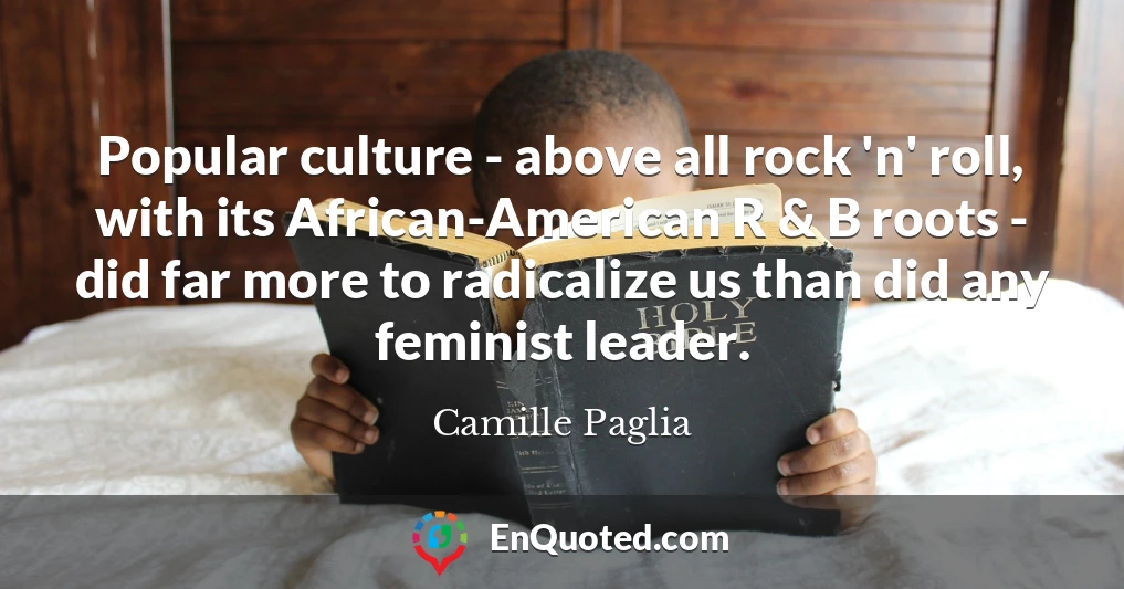 Popular culture - above all rock 'n' roll, with its African-American R & B roots - did far more to radicalize us than did any feminist leader.