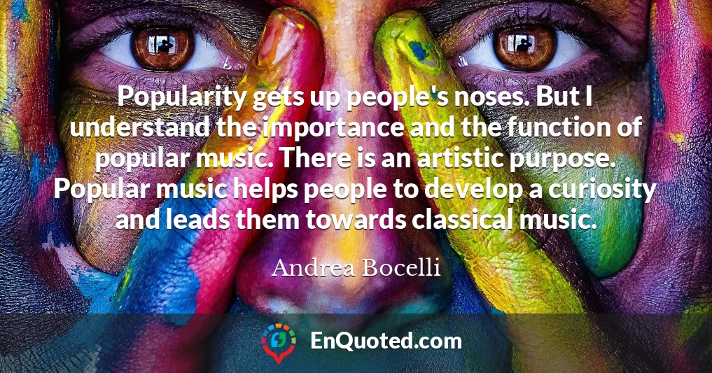 Popularity gets up people's noses. But I understand the importance and the function of popular music. There is an artistic purpose. Popular music helps people to develop a curiosity and leads them towards classical music.