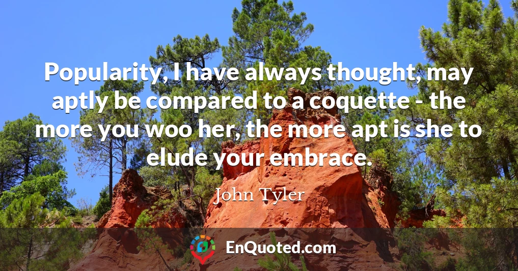 Popularity, I have always thought, may aptly be compared to a coquette - the more you woo her, the more apt is she to elude your embrace.