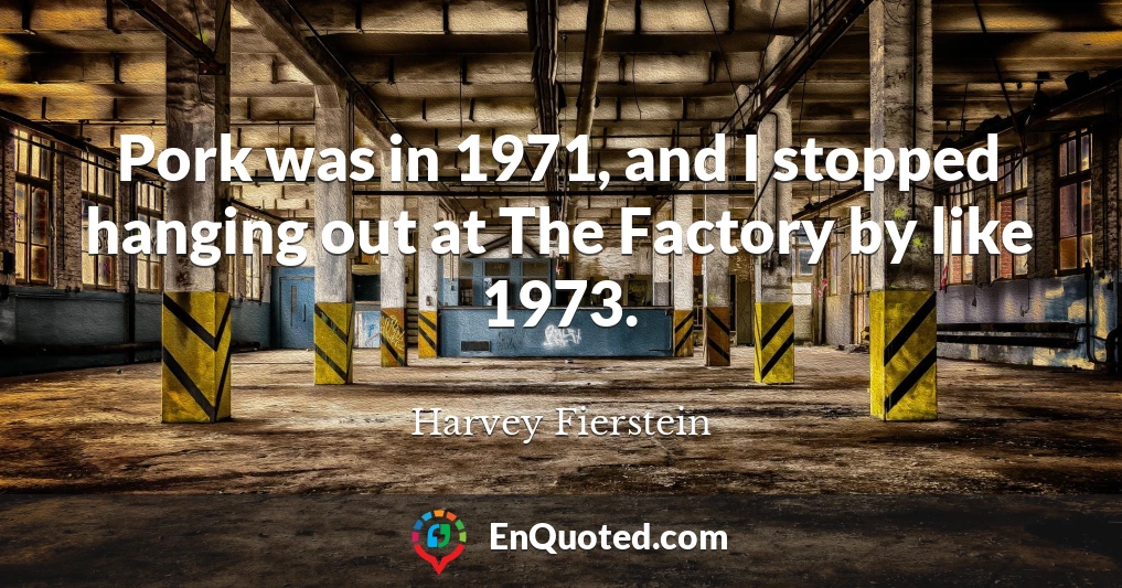 Pork was in 1971, and I stopped hanging out at The Factory by like 1973.