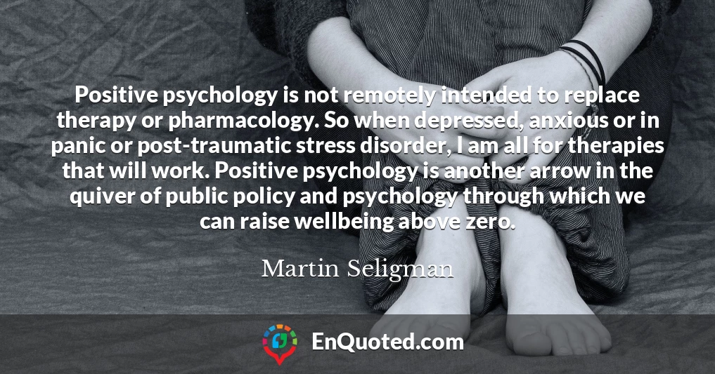 Positive psychology is not remotely intended to replace therapy or pharmacology. So when depressed, anxious or in panic or post-traumatic stress disorder, I am all for therapies that will work. Positive psychology is another arrow in the quiver of public policy and psychology through which we can raise wellbeing above zero.