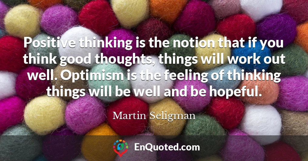 Positive thinking is the notion that if you think good thoughts, things will work out well. Optimism is the feeling of thinking things will be well and be hopeful.
