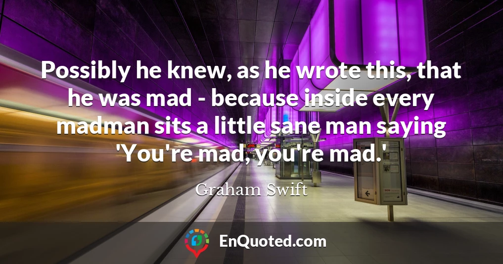Possibly he knew, as he wrote this, that he was mad - because inside every madman sits a little sane man saying 'You're mad, you're mad.'