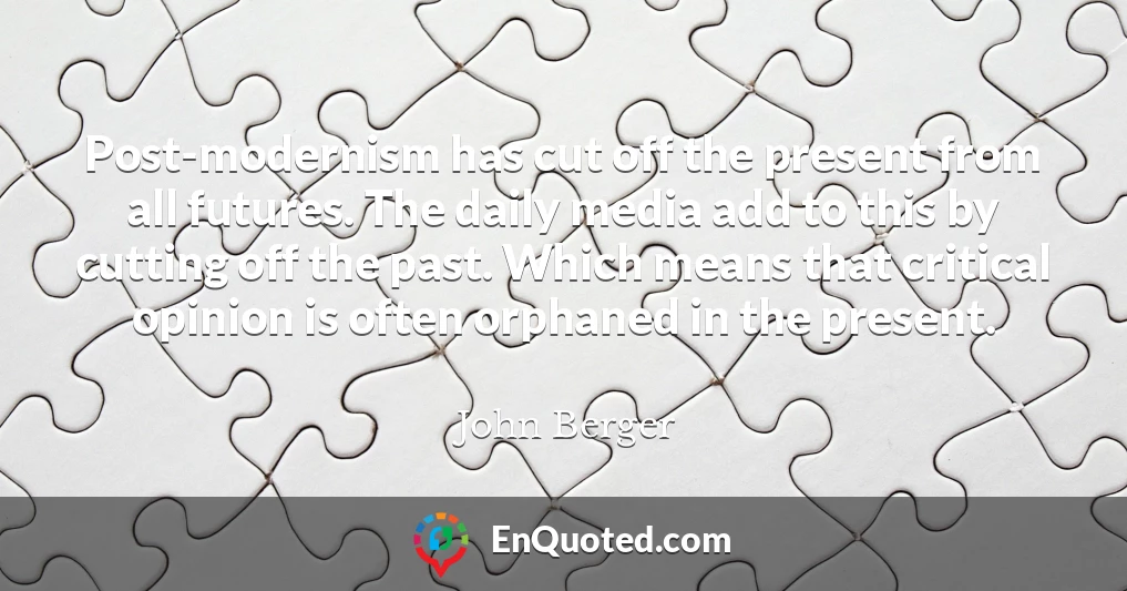Post-modernism has cut off the present from all futures. The daily media add to this by cutting off the past. Which means that critical opinion is often orphaned in the present.