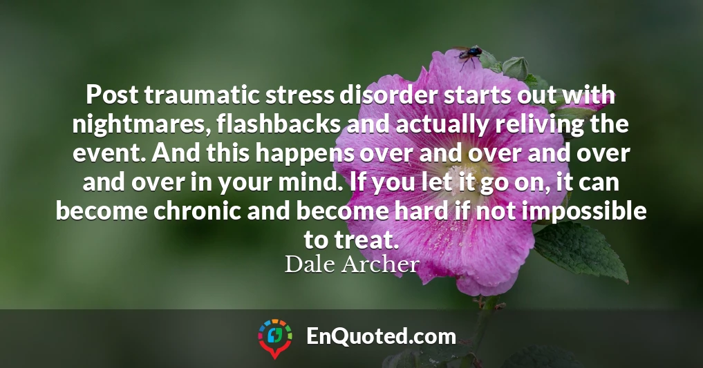 Post traumatic stress disorder starts out with nightmares, flashbacks and actually reliving the event. And this happens over and over and over and over in your mind. If you let it go on, it can become chronic and become hard if not impossible to treat.