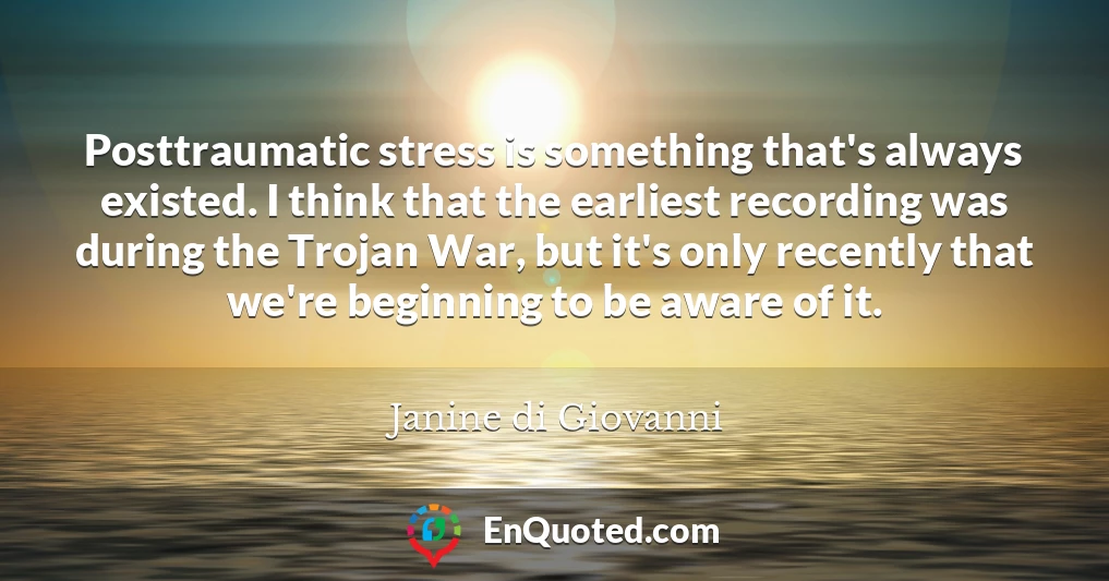 Posttraumatic stress is something that's always existed. I think that the earliest recording was during the Trojan War, but it's only recently that we're beginning to be aware of it.