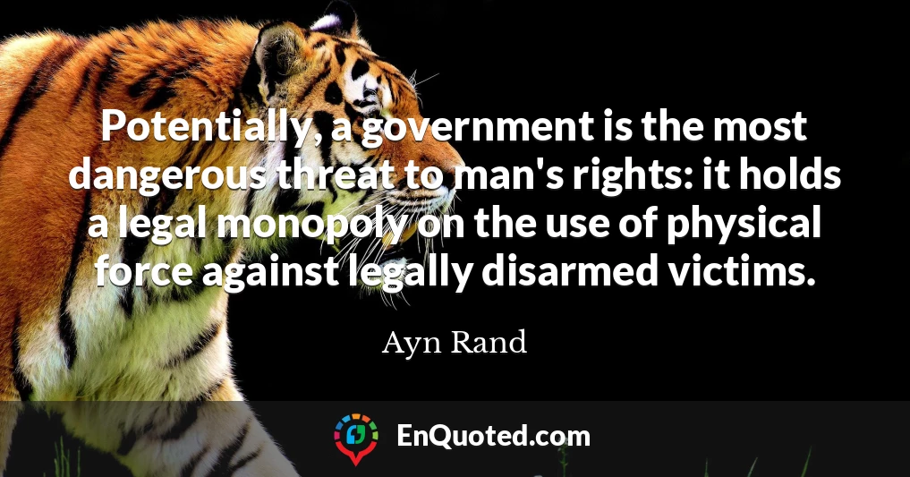 Potentially, a government is the most dangerous threat to man's rights: it holds a legal monopoly on the use of physical force against legally disarmed victims.