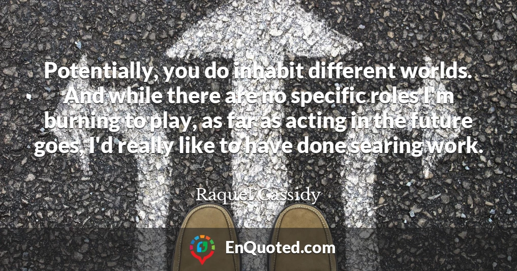 Potentially, you do inhabit different worlds. And while there are no specific roles I'm burning to play, as far as acting in the future goes, I'd really like to have done searing work.