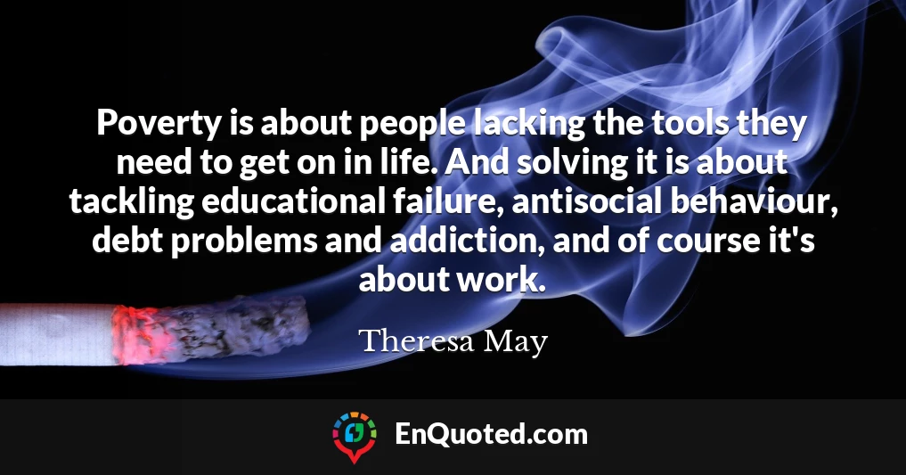 Poverty is about people lacking the tools they need to get on in life. And solving it is about tackling educational failure, antisocial behaviour, debt problems and addiction, and of course it's about work.