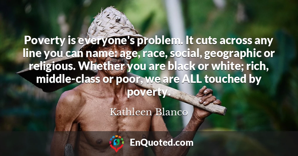 Poverty is everyone's problem. It cuts across any line you can name: age, race, social, geographic or religious. Whether you are black or white; rich, middle-class or poor, we are ALL touched by poverty.