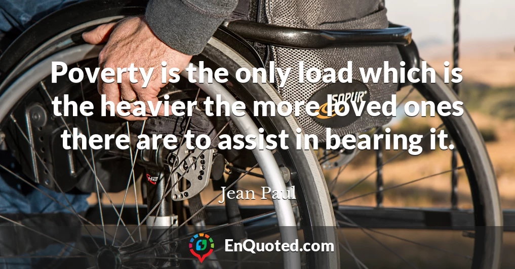Poverty is the only load which is the heavier the more loved ones there are to assist in bearing it.
