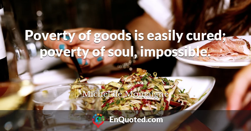 Poverty of goods is easily cured; poverty of soul, impossible.