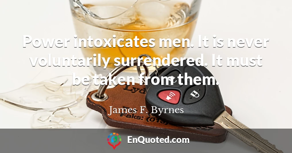 Power intoxicates men. It is never voluntarily surrendered. It must be taken from them.