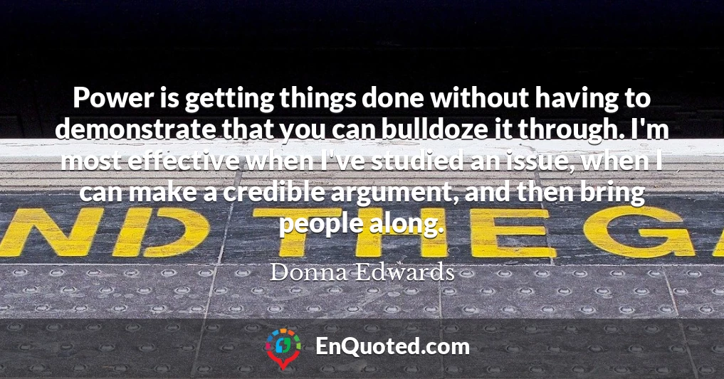 Power is getting things done without having to demonstrate that you can bulldoze it through. I'm most effective when I've studied an issue, when I can make a credible argument, and then bring people along.