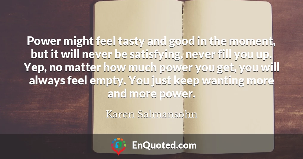 Power might feel tasty and good in the moment, but it will never be satisfying, never fill you up. Yep, no matter how much power you get, you will always feel empty. You just keep wanting more and more power.
