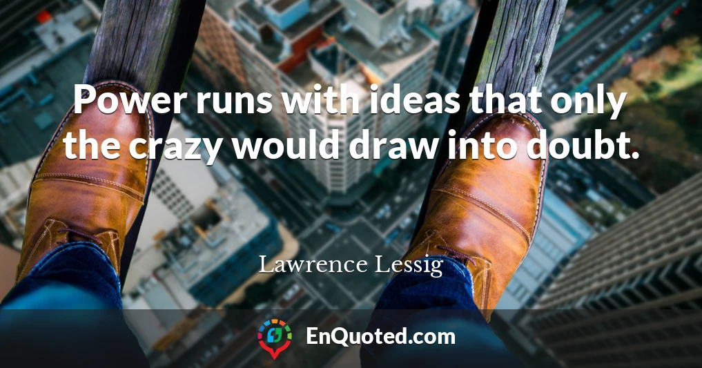 Power runs with ideas that only the crazy would draw into doubt.