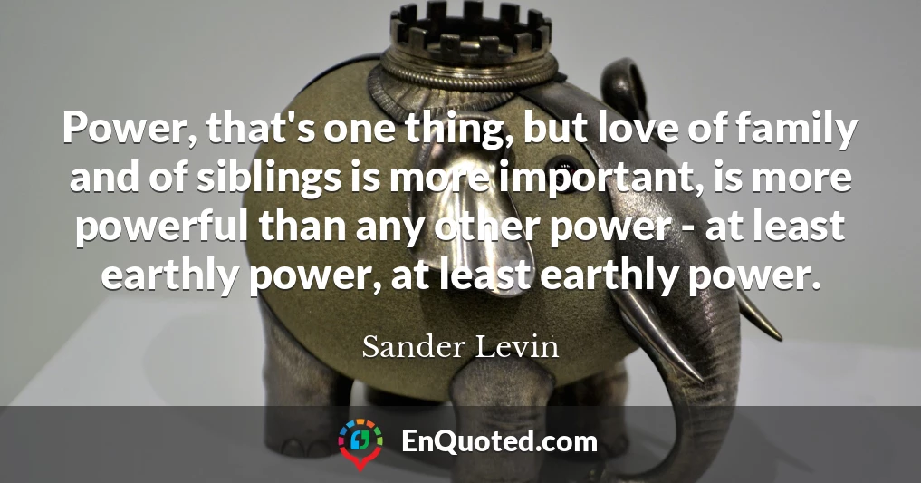Power, that's one thing, but love of family and of siblings is more important, is more powerful than any other power - at least earthly power, at least earthly power.