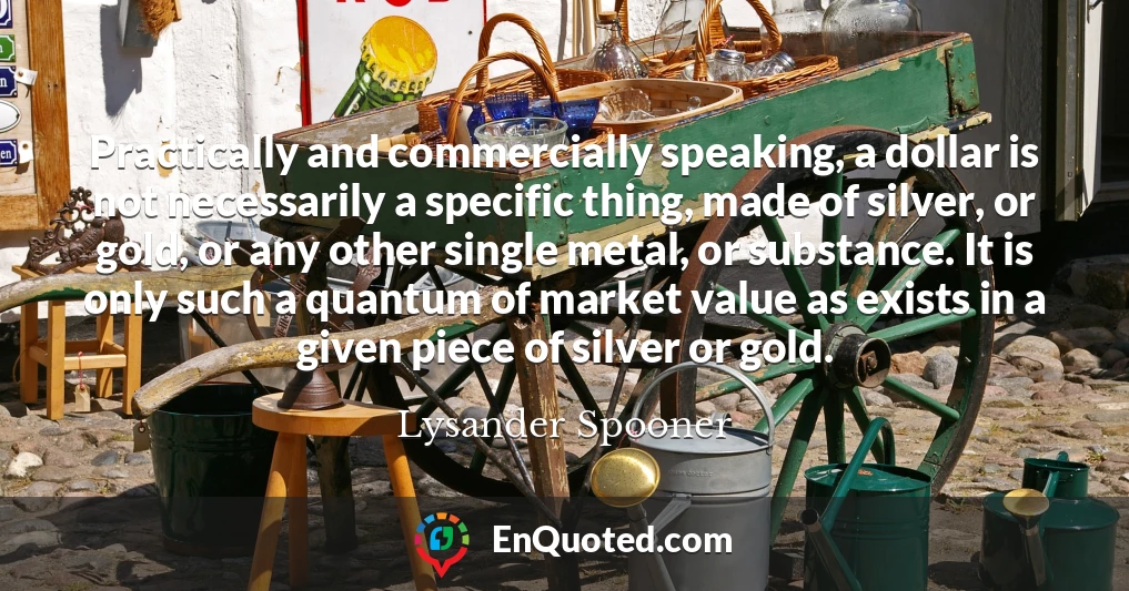 Practically and commercially speaking, a dollar is not necessarily a specific thing, made of silver, or gold, or any other single metal, or substance. It is only such a quantum of market value as exists in a given piece of silver or gold.