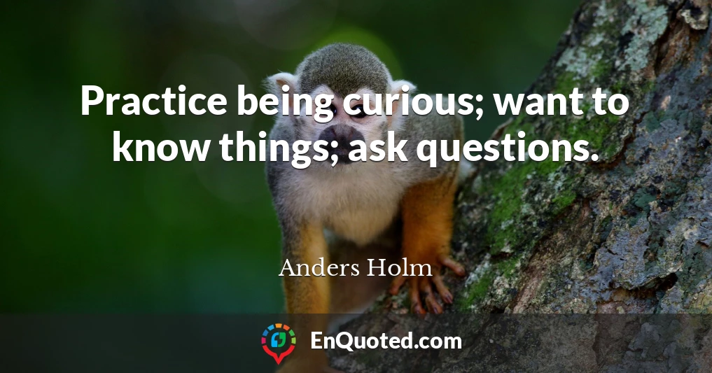 Practice being curious; want to know things; ask questions.