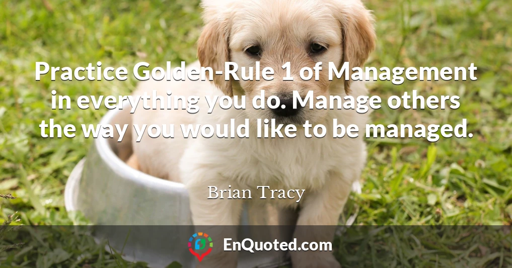 Practice Golden-Rule 1 of Management in everything you do. Manage others the way you would like to be managed.