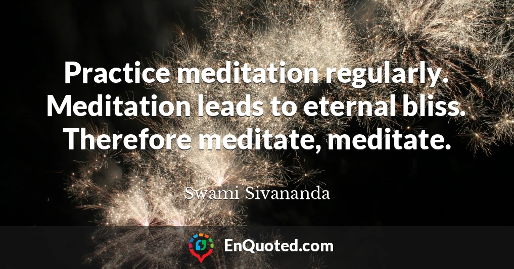 Practice meditation regularly. Meditation leads to eternal bliss. Therefore meditate, meditate.
