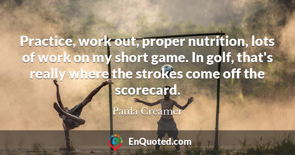 Practice, work out, proper nutrition, lots of work on my short game. In golf, that's really where the strokes come off the scorecard.