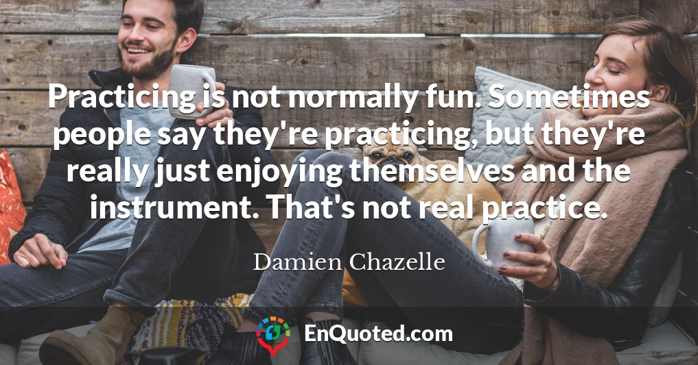 Practicing is not normally fun. Sometimes people say they're practicing, but they're really just enjoying themselves and the instrument. That's not real practice.