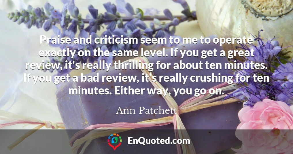 Praise and criticism seem to me to operate exactly on the same level. If you get a great review, it's really thrilling for about ten minutes. If you get a bad review, it's really crushing for ten minutes. Either way, you go on.